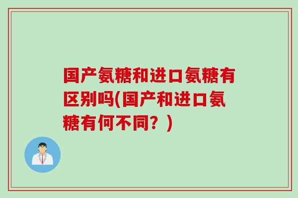 国产氨糖和进口氨糖有区别吗(国产和进口氨糖有何不同?) 国产氨糖和进口氨糖有区别吗(国产和进口氨糖有何不同?)