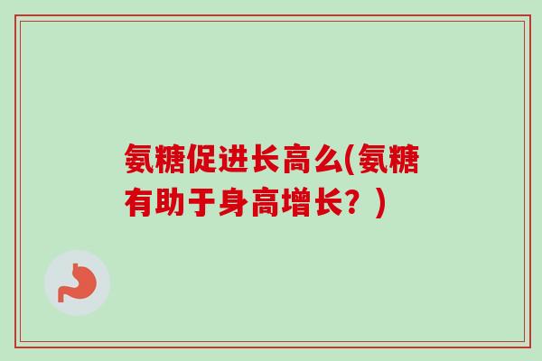 氨糖促进长高么(氨糖有助于身高增长？)