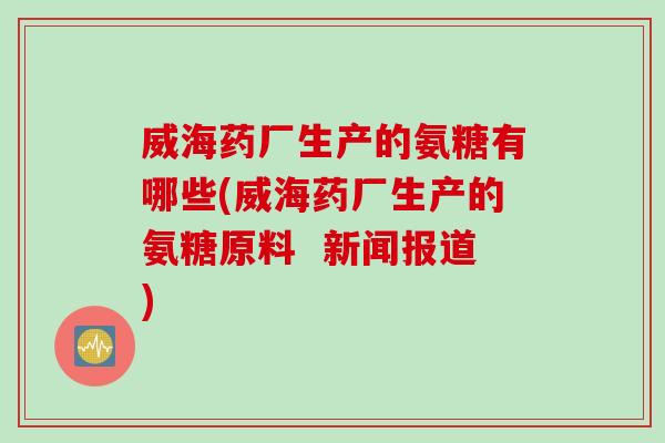 威海药厂生产的氨糖有哪些(威海药厂生产的氨糖原料  新闻报道)