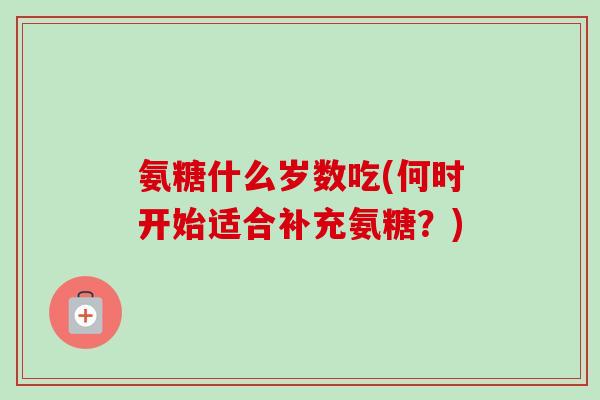 氨糖什么岁数吃(何时开始适合补充氨糖？)