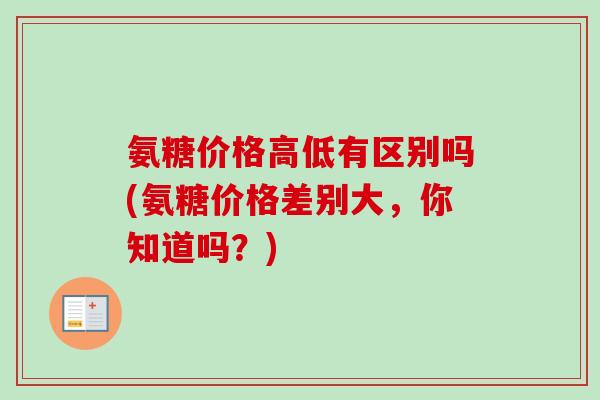 氨糖价格高低有区别吗(氨糖价格差别大，你知道吗？)