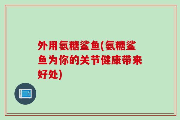 外用氨糖鲨鱼(氨糖鲨鱼为你的关节健康带来好处)