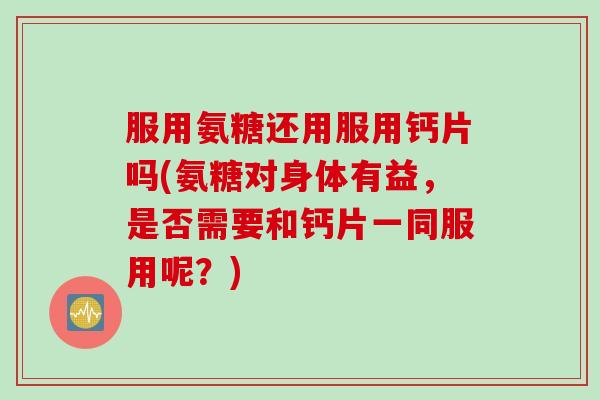 服用氨糖还用服用钙片吗(氨糖对身体有益，是否需要和钙片一同服用呢？)