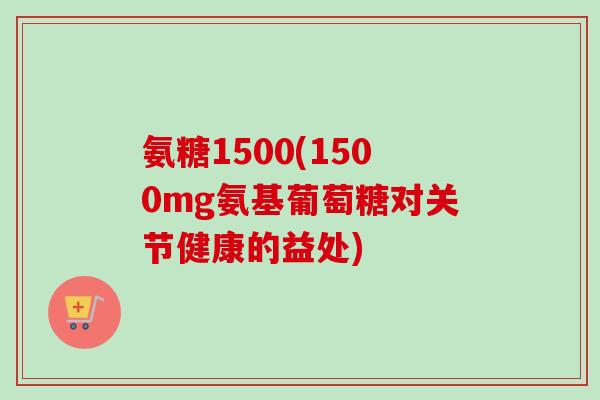 氨糖1500(1500mg氨基葡萄糖对关节健康的益处)