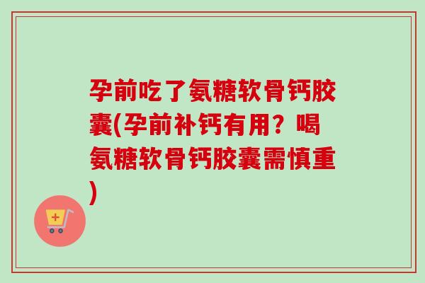 孕前吃了氨糖软骨钙胶囊(孕前补钙有用？喝氨糖软骨钙胶囊需慎重)