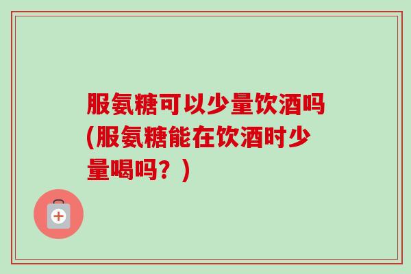 服氨糖可以少量饮酒吗(服氨糖能在饮酒时少量喝吗？)