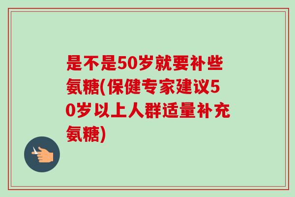 是不是50岁就要补些氨糖(保健专家建议50岁以上人群适量补充氨糖)