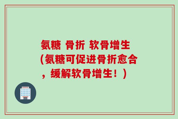 氨糖 骨折 软骨增生(氨糖可促进骨折愈合，缓解软骨增生！)