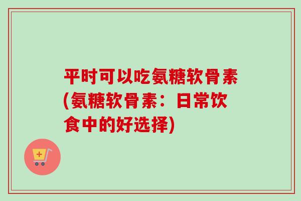 平时可以吃氨糖软骨素(氨糖软骨素：日常饮食中的好选择)