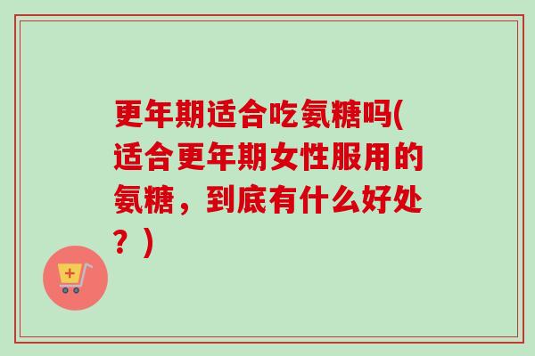 更年期适合吃氨糖吗(适合更年期女性服用的氨糖，到底有什么好处？)