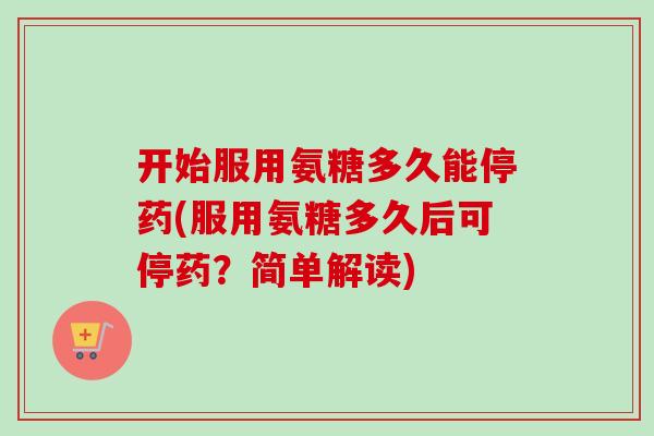 开始服用氨糖多久能停药(服用氨糖多久后可停药？简单解读)