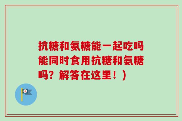 抗糖和氨糖能一起吃吗能同时食用抗糖和氨糖吗？解答在这里！)