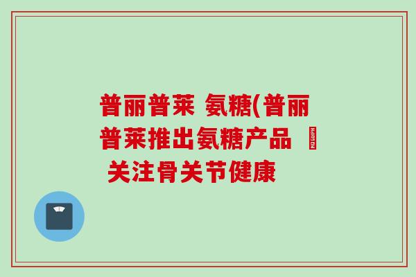 普丽普莱 氨糖(普丽普莱推出氨糖产品 – 关注骨关节健康