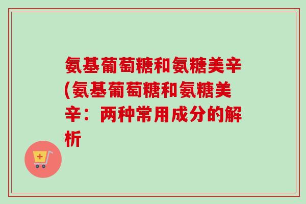 氨基葡萄糖和氨糖美辛(氨基葡萄糖和氨糖美辛：两种常用成分的解析