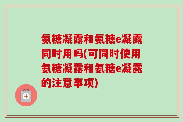 氨糖凝露和氨糖e凝露同时用吗(可同时使用氨糖凝露和氨糖e凝露的注意事项)