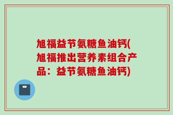 旭福益节氨糖鱼油钙(旭福推出营养素组合产品：益节氨糖鱼油钙)