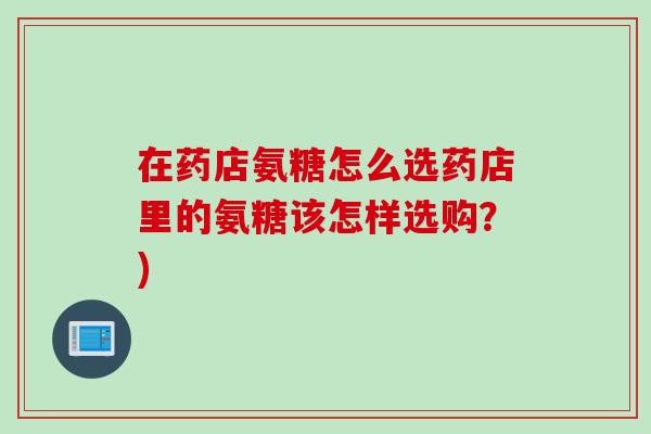 在药店氨糖怎么选药店里的氨糖该怎样选购？)