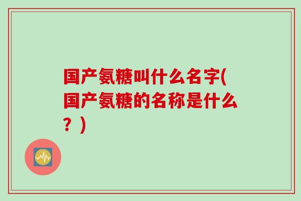 国产氨糖叫什么名字(国产氨糖的名称是什么？)