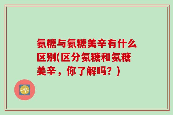 氨糖与氨糖美辛有什么区别(区分氨糖和氨糖美辛，你了解吗？)