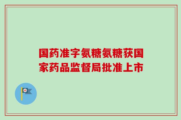 国药准字氨糖氨糖获国家药品监督局批准上市