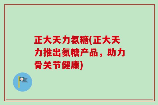 正大天力氨糖(正大天力推出氨糖产品，助力骨关节健康)