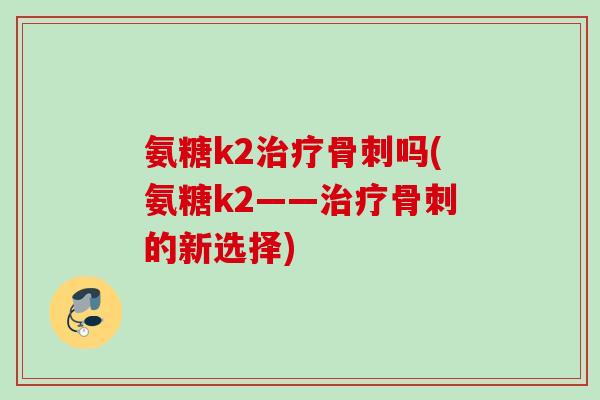 氨糖k2吗(氨糖k2——的新选择) 氨糖k2吗(氨糖k2——的新选择)