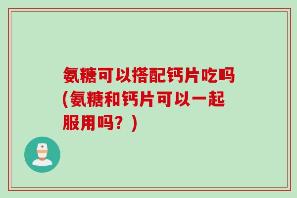 氨糖可以搭配钙片吃吗(氨糖和钙片可以一起服用吗？)