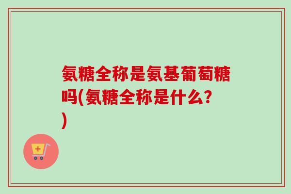 氨糖全称是氨基葡萄糖吗(氨糖全称是什么？)