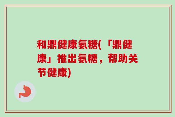 和鼎健康氨糖(「鼎健康」推出氨糖，帮助关节健康)