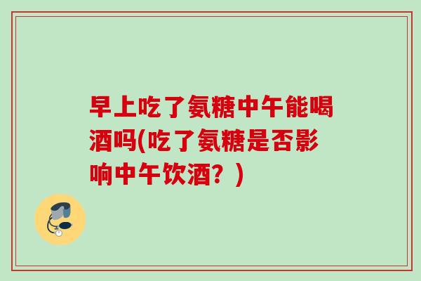 早上吃了氨糖中午能喝酒吗(吃了氨糖是否影响中午饮酒？)