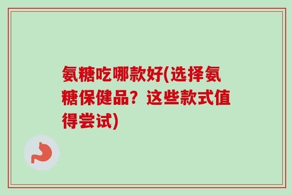 氨糖吃哪款好(选择氨糖保健品？这些款式值得尝试)