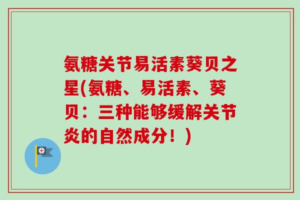 氨糖关节易活素葵贝之星(氨糖、易活素、葵贝：三种能够缓解关节炎的自然成分！)