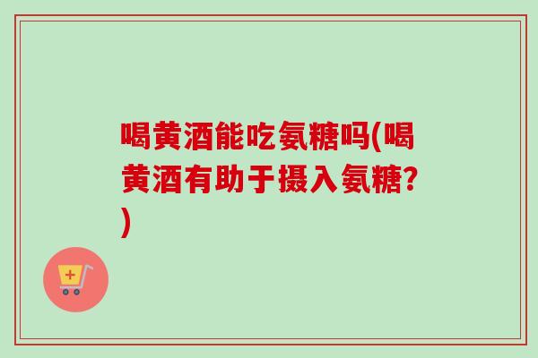 喝黄酒能吃氨糖吗(喝黄酒有助于摄入氨糖？)