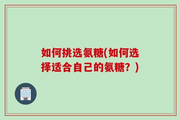 如何挑选氨糖(如何选择适合自己的氨糖？)