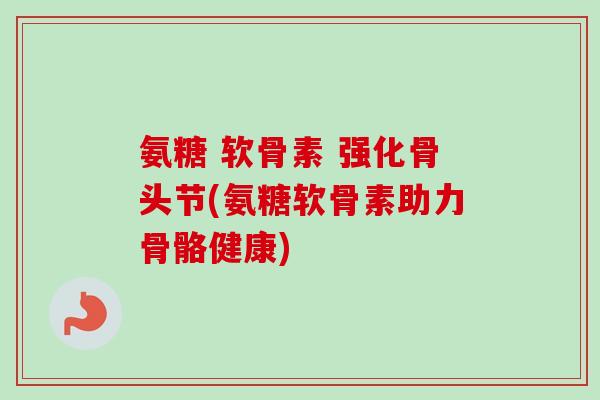 氨糖 软骨素 强化骨头节(氨糖软骨素助力骨骼健康)