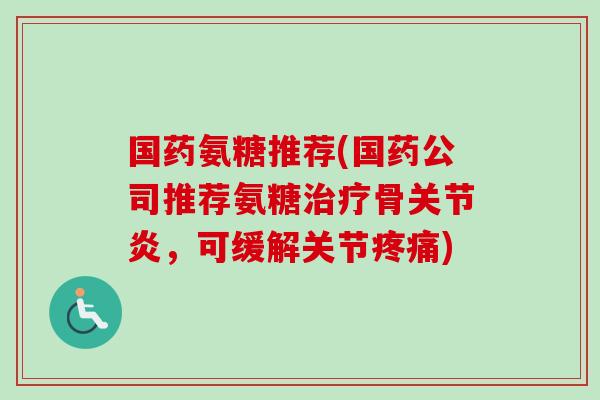 国药氨糖推荐(国药公司推荐氨糖治疗骨关节炎，可缓解关节疼痛)