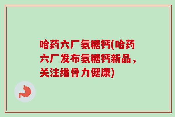 哈药六厂氨糖钙(哈药六厂发布氨糖钙新品，关注维骨力健康)