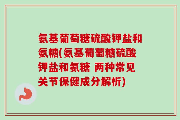 氨基葡萄糖硫酸钾盐和氨糖(氨基葡萄糖硫酸钾盐和氨糖 两种常见关节保健成分解析)
