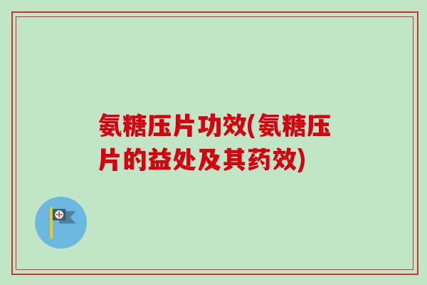 氨糖压片功效(氨糖压片的益处及其药效)