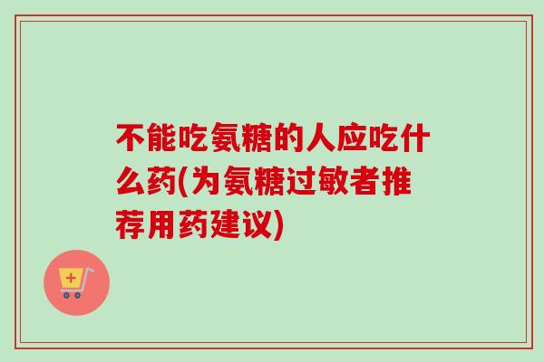 不能吃氨糖的人应吃什么药(为氨糖过敏者推荐用药建议)