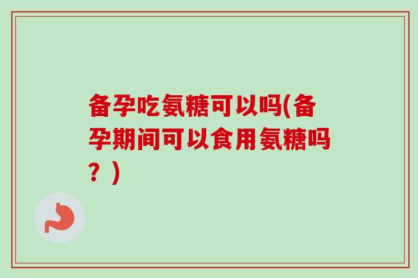 备孕吃氨糖可以吗(备孕期间可以食用氨糖吗？)