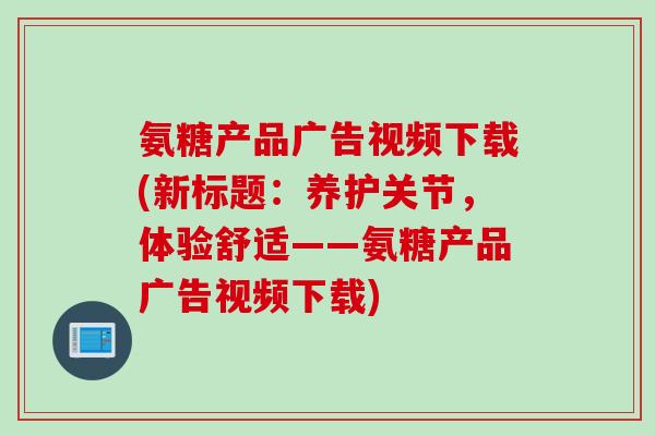 氨糖产品广告视频下载(新标题：养护关节，体验舒适——氨糖产品广告视频下载)
