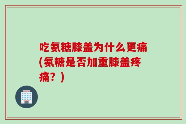吃氨糖膝盖为什么更痛(氨糖是否加重膝盖疼痛？)