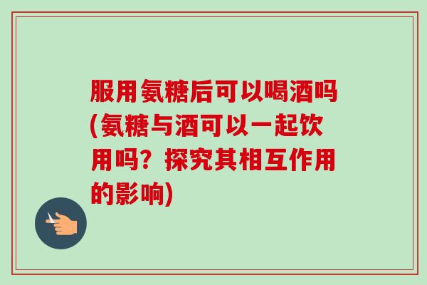 服用氨糖后可以喝酒吗(氨糖与酒可以一起饮用吗?探究其相互作用的影响) 服用氨糖后可以喝酒吗(氨糖与酒可以一起饮用吗?探究其相互作用的影响)