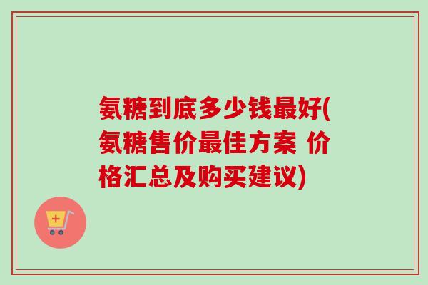 氨糖到底多少钱最好(氨糖售价最佳方案 价格汇总及购买建议)