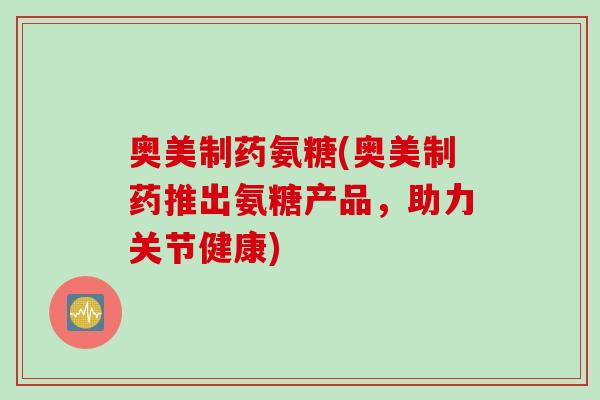 奥美制药氨糖(奥美制药推出氨糖产品，助力关节健康)