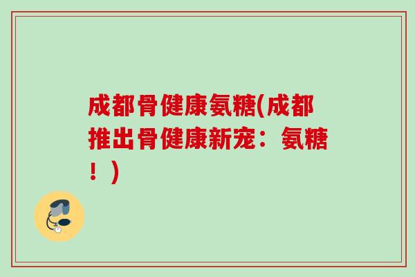 成都骨健康氨糖(成都推出骨健康新宠：氨糖！)