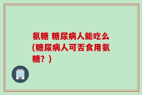 氨糖 糖尿病人能吃么(糖尿病人可否食用氨糖？)