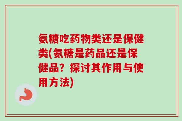 氨糖吃药物类还是保健类(氨糖是药品还是保健品？探讨其作用与使用方法)