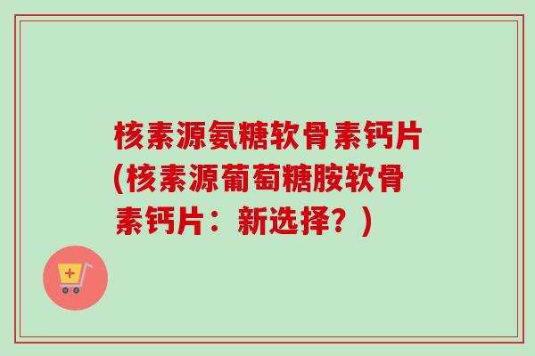 核素源氨糖软骨素钙片(核素源葡萄糖胺软骨素钙片：新选择？)
